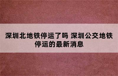 深圳北地铁停运了吗 深圳公交地铁停运的最新消息